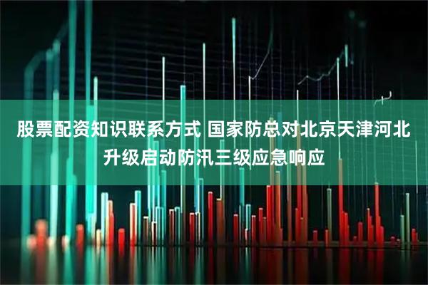 股票配资知识联系方式 国家防总对北京天津河北升级启动防汛三级应急响应