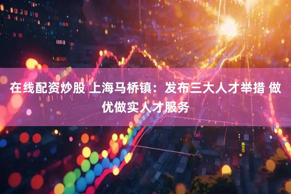 在线配资炒股 上海马桥镇：发布三大人才举措 做优做实人才服务