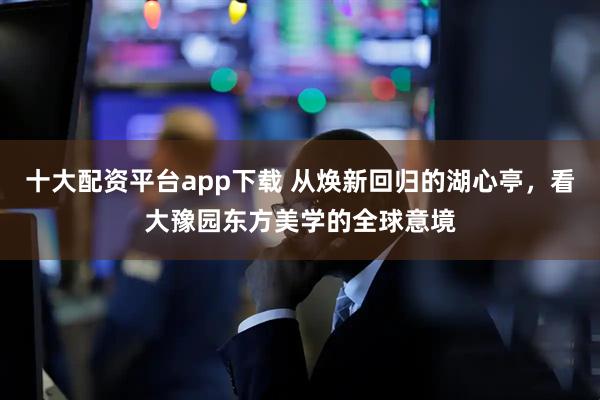 十大配资平台app下载 从焕新回归的湖心亭，看大豫园东方美学的全球意境