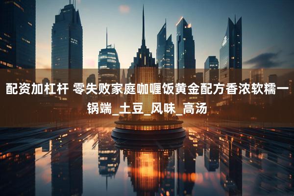 配资加杠杆 零失败家庭咖喱饭黄金配方香浓软糯一锅端_土豆_风味_高汤