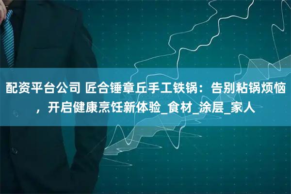 配资平台公司 匠合锤章丘手工铁锅：告别粘锅烦恼，开启健康烹饪新体验_食材_涂层_家人