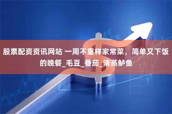 股票配资资讯网站 一周不重样家常菜，简单又下饭的晚餐_毛豆_番茄_清蒸鲈鱼