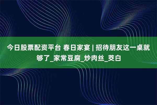 今日股票配资平台 春日家宴 | 招待朋友这一桌就够了_家常豆腐_炒肉丝_茭白