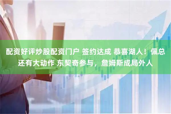 配资好评炒股配资门户 签约达成 恭喜湖人！佩总还有大动作 东契奇参与，詹姆斯成局外人