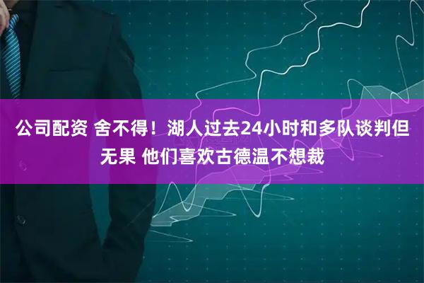 公司配资 舍不得！湖人过去24小时和多队谈判但无果 他们喜欢古德温不想裁