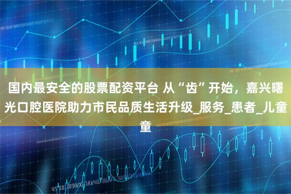 国内最安全的股票配资平台 从“齿”开始，嘉兴曙光口腔医院助力市民品质生活升级_服务_患者_儿童