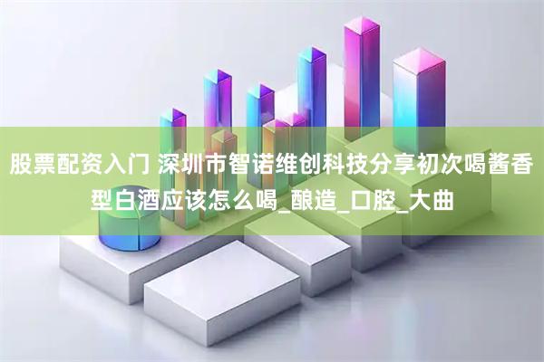 股票配资入门 深圳市智诺维创科技分享初次喝酱香型白酒应该怎么喝_酿造_口腔_大曲