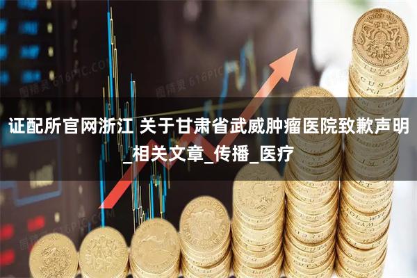 证配所官网浙江 关于甘肃省武威肿瘤医院致歉声明_相关文章_传播_医疗