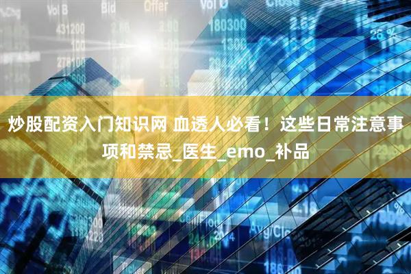 炒股配资入门知识网 血透人必看！这些日常注意事项和禁忌_医生_emo_补品