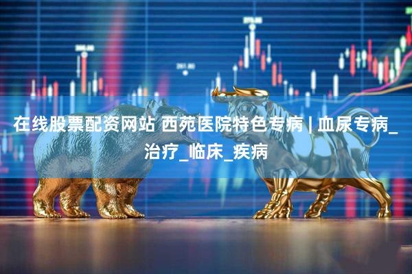 在线股票配资网站 西苑医院特色专病 | 血尿专病_治疗_临床_疾病