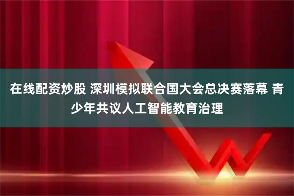 在线配资炒股 深圳模拟联合国大会总决赛落幕 青少年共议人工智能教育治理