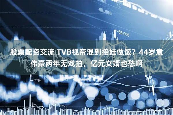 股票配资交流 TVB视帝混到接娃做饭？44岁袁伟豪两年无戏拍，亿元女婿也愁啊