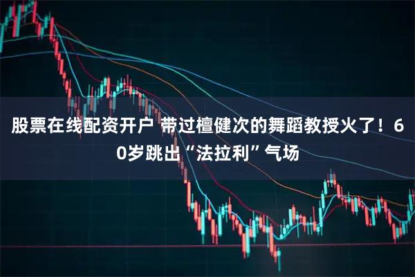 股票在线配资开户 带过檀健次的舞蹈教授火了！60岁跳出“法拉利”气场